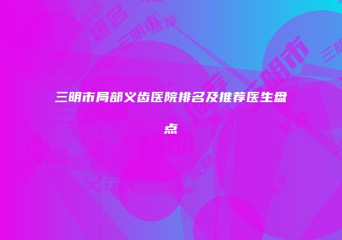 三明市局部义齿医院排名及推荐医生盘点