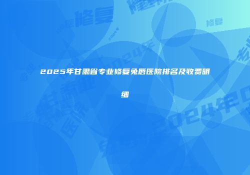 2025年甘肃省专业修复兔唇医院排名及收费明细