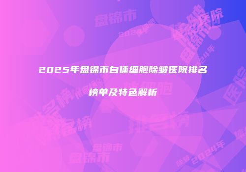 2025年盘锦市自体细胞除皱医院排名榜单及特色解析