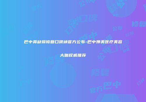 巴中鼻缺损修复口碑榜官方公布-巴中婵美医疗美容大咖权威推荐