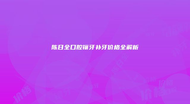 陈日全口腔镶牙补牙价格全解析