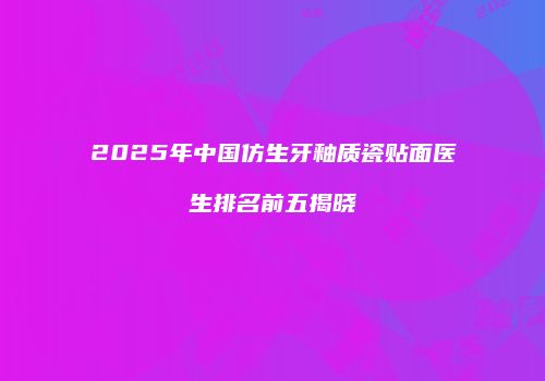 2025年中国仿生牙釉质瓷贴面医生排名前五揭晓