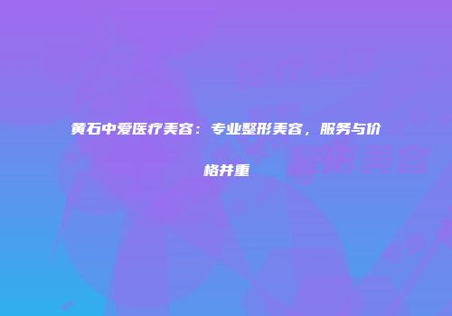 黄石中爱医疗美容：专业整形美容，服务与价格并重
