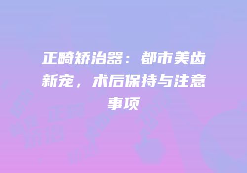 正畸矫治器：都市美齿新宠，术后保持与注意事项