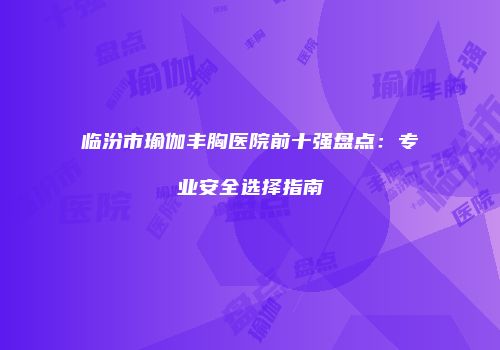临汾市瑜伽丰胸医院前十强盘点：专业安全选择指南