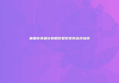 莆田市鼻翼软骨畸形整形医院选择指南