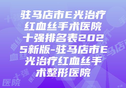 驻马店市E光治疗红血丝手术医院十强排名表2025新版-驻马店市E光治疗红血丝手术整形医院