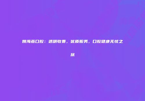 姚海燕口腔：透明收费，优质服务，口腔健康无忧之旅