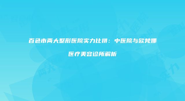 百色市两大整形医院实力比拼：中医院与欧梵娜医疗美容诊所解析