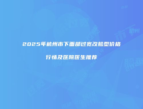 2025年杭州市下面部过宽改脸型价格行情及医院医生推荐