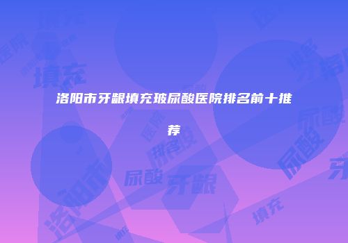洛阳市牙龈填充玻尿酸医院排名前十推荐