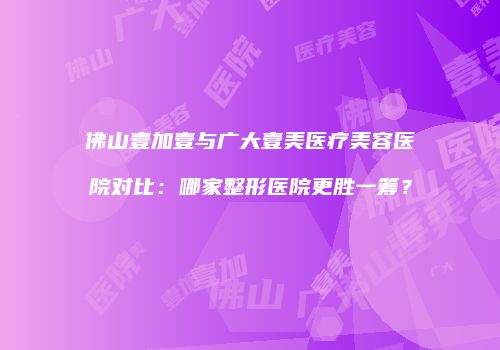 佛山壹加壹与广大壹美医疗美容医院对比：哪家整形医院更胜一筹？