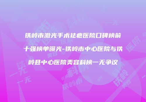 铁岭市激光手术祛疤医院口碑榜前十强榜单曝光-铁岭市中心医院与铁岭县中心医院美容科榜一无争议