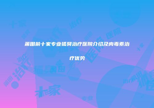 莆田前十家专业狐臭治疗医院介绍及肉毒素治疗优势