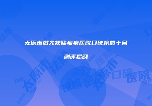 太原市激光祛除疤痕医院口碑榜前十名测评揭晓