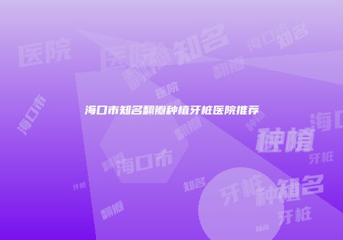 海口市知名翻瓣种植牙桩医院推荐