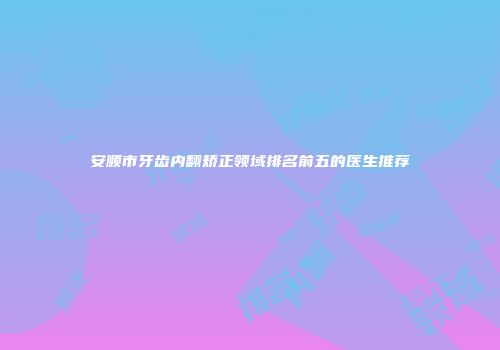 安顺市牙齿内翻矫正领域排名前五的医生推荐