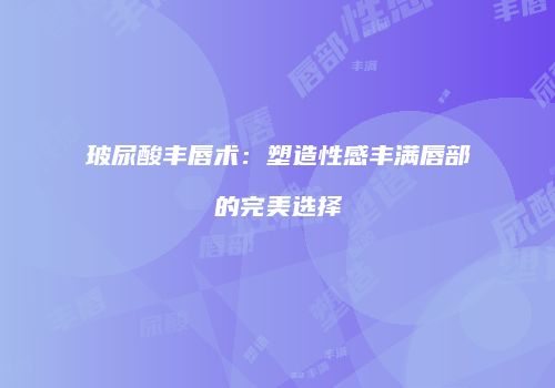 玻尿酸丰唇术：塑造性感丰满唇部的完美选择