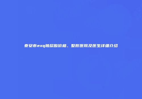 泰安市exq玻尿酸价格、整形医院及医生详细介绍