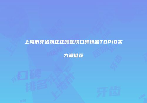 上海市牙齿矫正正颌医院口碑排名TOP10实力派推荐