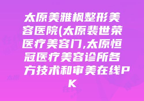 太原美雅枫整形美容医院(太原裴世荣医疗美容门,太原恒冠医疗美容诊所各方技术和审美在线PK