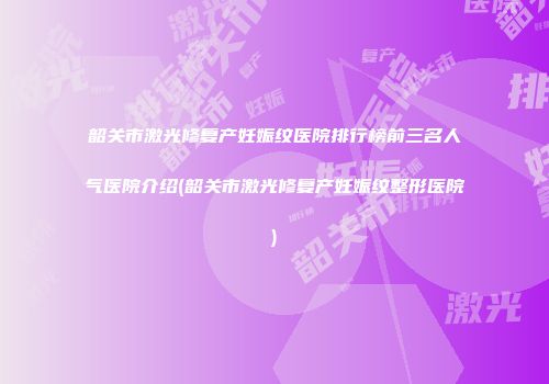 韶关市激光修复产妊娠纹医院排行榜前三名人气医院介绍(韶关市激光修复产妊娠纹整形医院)