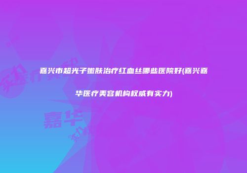 嘉兴市超光子嫩肤治疗红血丝哪些医院好(嘉兴嘉华医疗美容机构权威有实力)