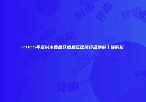 2025年宣城市复合牙齿矫正医院排名榜前十强解析