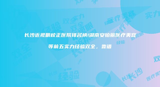 长沙近视眼校正医院排名榜!湖南安铂丽医疗美容等前五实力经验双全，靠谱