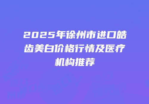 2025年徐州市进口皓齿美白价格行情及医疗机构推荐