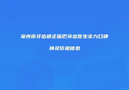 亳州市牙齿矫正嘴巴突出医生实力口碑榜及价格信息