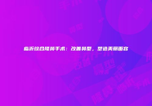 临沂综合隆鼻手术：改善鼻型，塑造美丽面容