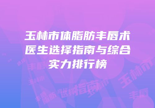 玉林市体脂肪丰唇术医生选择指南与综合实力排行榜