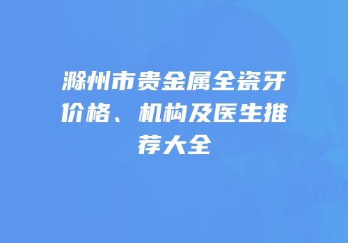 滁州市贵金属全瓷牙价格、机构及医生推荐大全