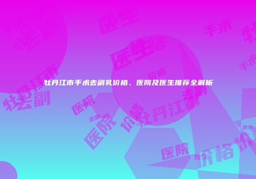 牡丹江市手术去副乳价格、医院及医生推荐全解析