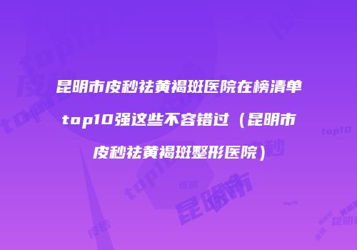 昆明市皮秒祛黄褐斑医院在榜清单top10强这些不容错过（昆明市皮秒祛黄褐斑整形医院）