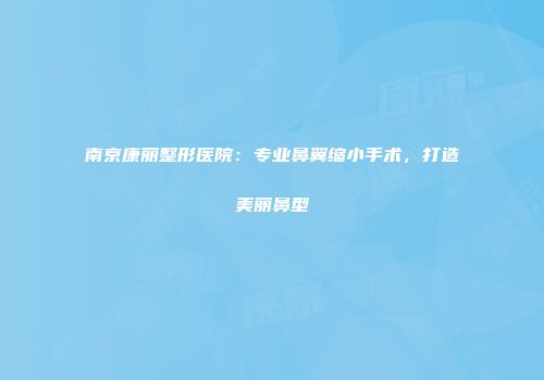 南京康丽整形医院：专业鼻翼缩小手术，打造美丽鼻型