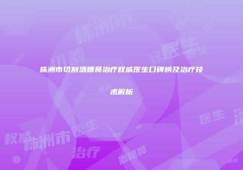 株洲市切割酒糟鼻治疗权威医生口碑榜及治疗技术解析
