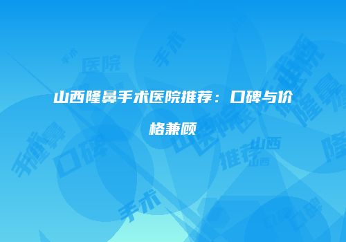 山西隆鼻手术医院推荐：口碑与价格兼顾