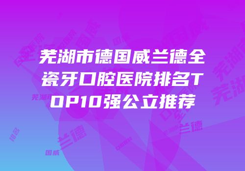 芜湖市德国威兰德全瓷牙口腔医院排名TOP10强公立推荐