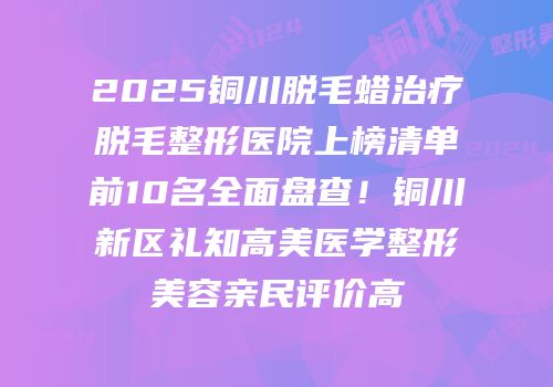 2025铜川脱毛蜡治疗脱毛整形医院上榜清单前10名全面盘查！铜川新区礼知高美医学整形美容亲民评价高