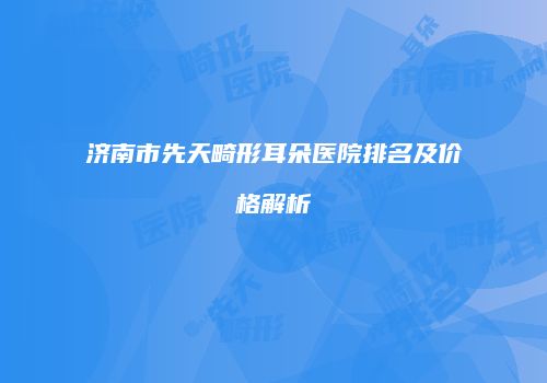 济南市先天畸形耳朵医院排名及价格解析