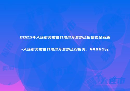 2025年大连市美加易齐隐形牙套矫正价格表全新版-大连市美加易齐隐形牙套矫正均价为：44965元