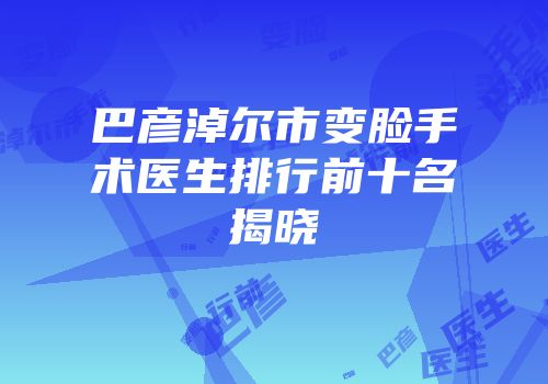 巴彦淖尔市变脸手术医生排行前十名揭晓