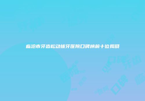 临沧市牙齿松动拔牙医院口碑榜前十位揭晓