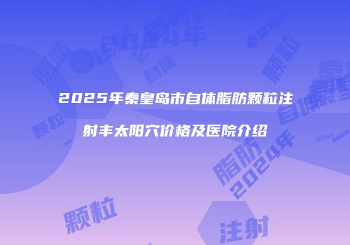 2025年秦皇岛市自体脂肪颗粒注射丰太阳穴价格及医院介绍