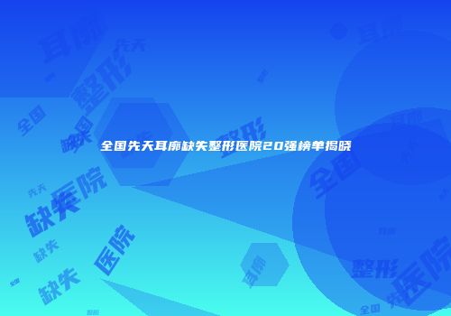 全国先天耳廓缺失整形医院20强榜单揭晓