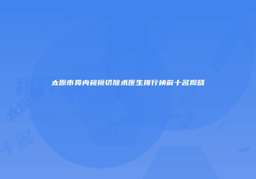 太原市鼻内窥镜切除术医生排行榜前十名揭晓