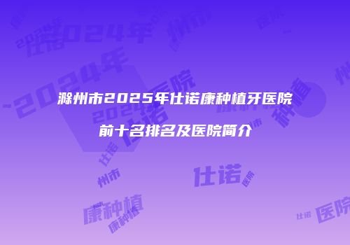 滁州市2025年仕诺康种植牙医院前十名排名及医院简介