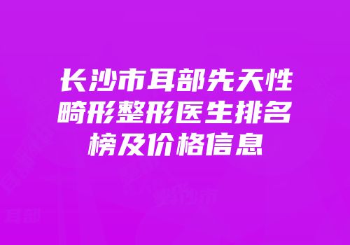 长沙市耳部先天性畸形整形医生排名榜及价格信息